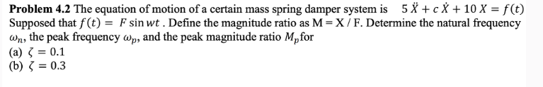 Problem 4.2 The equation of motion of a certain mass spring damper system is 5 X + c X + 10 X = f(t)
Supposed that f(t) = F sin wt. Define the magnitude ratio as M = X / F. Determine the natural frequency
wn, the peak frequency wp, and the peak magnitude ratio Mp for
(a) = 0.1
(b) = 0.3