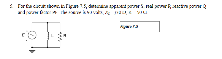 5. For the circuit shown in Figure 7.5, determine apparent power S, real power P, reactive power Q
and power factor PF. The source is 90 volts, X₂ =j30 Q, R = 50 92.
Figure 7.5
E
R