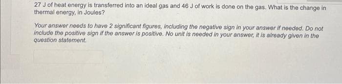 27 J of heat energy is transferred into an ideal gas and 46 J of work is done on the gas. What is the change in
thermal energy, in Joules?
Your answer needs to have 2 significant figures, including the negative sign in your answer if needed. Do not
include the positive sign if the answer is positive. No unit is needed in your answer, it is already given in the
question statement.
