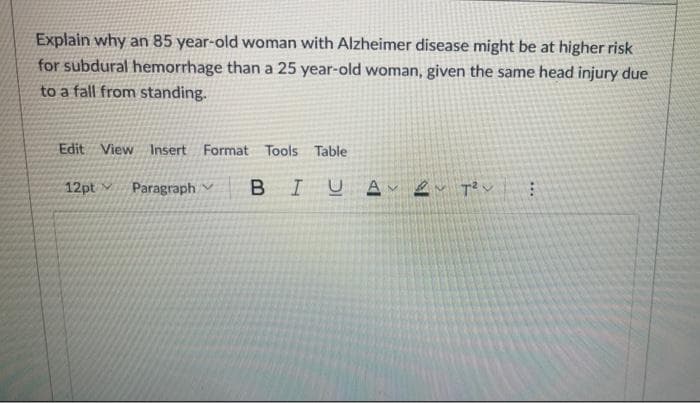 Explain why an 85 year-old woman with Alzheimer disease might be at higher risk
for subdural hemorrhage than a 25 year-old woman, given the same head injury due
to a fall from standing.
Edit View Insert Format Tools Table
12pt v
Paragraph
I
