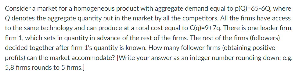 Consider a market for a homogeneous product with aggregate demand equal to p(Q)=65-6Q, where
Q denotes the aggregate quantity put in the market by all the competitors. All the firms have access
to the same technology and can produce at a total cost equal to C(q)=9+7q. There is one leader firm,
firm 1, which sets in quantity in advance of the rest of the firms. The rest of the firms (followers)
decided together after firm 1's quantity is known. How many follower firms (obtaining positive
profits) can the market accommodate? [Write your answer as an integer number rounding down; e.g.
5,8 firms rounds to 5 firms.]