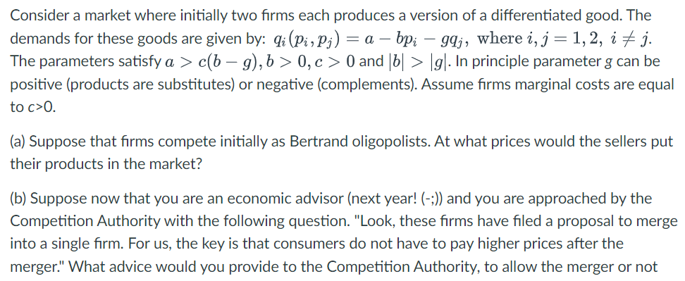 Consider a market where initially two firms each produces a version of a differentiated good. The
demands for these goods are given by: qi (Pi, Pj) = a - bpi gaj, where i, j = 1, 2, i ‡ j.
The parameters satisfy a > c(b − g), b>0, c> 0 and |b| > |g|. In principle parameter g can be
positive (products are substitutes) or negative (complements). Assume firms marginal costs are equal
to c>0.
(a) Suppose that firms compete initially as Bertrand oligopolists. At what prices would the sellers put
their products in the market?
(b) Suppose now that you are an economic advisor (next year! (-;)) and you are approached by the
Competition Authority with the following question. "Look, these firms have filed a proposal to merge
into a single firm. For us, the key is that consumers do not have to pay higher prices after the
merger." What advice would you provide to the Competition Authority, to allow the merger or not