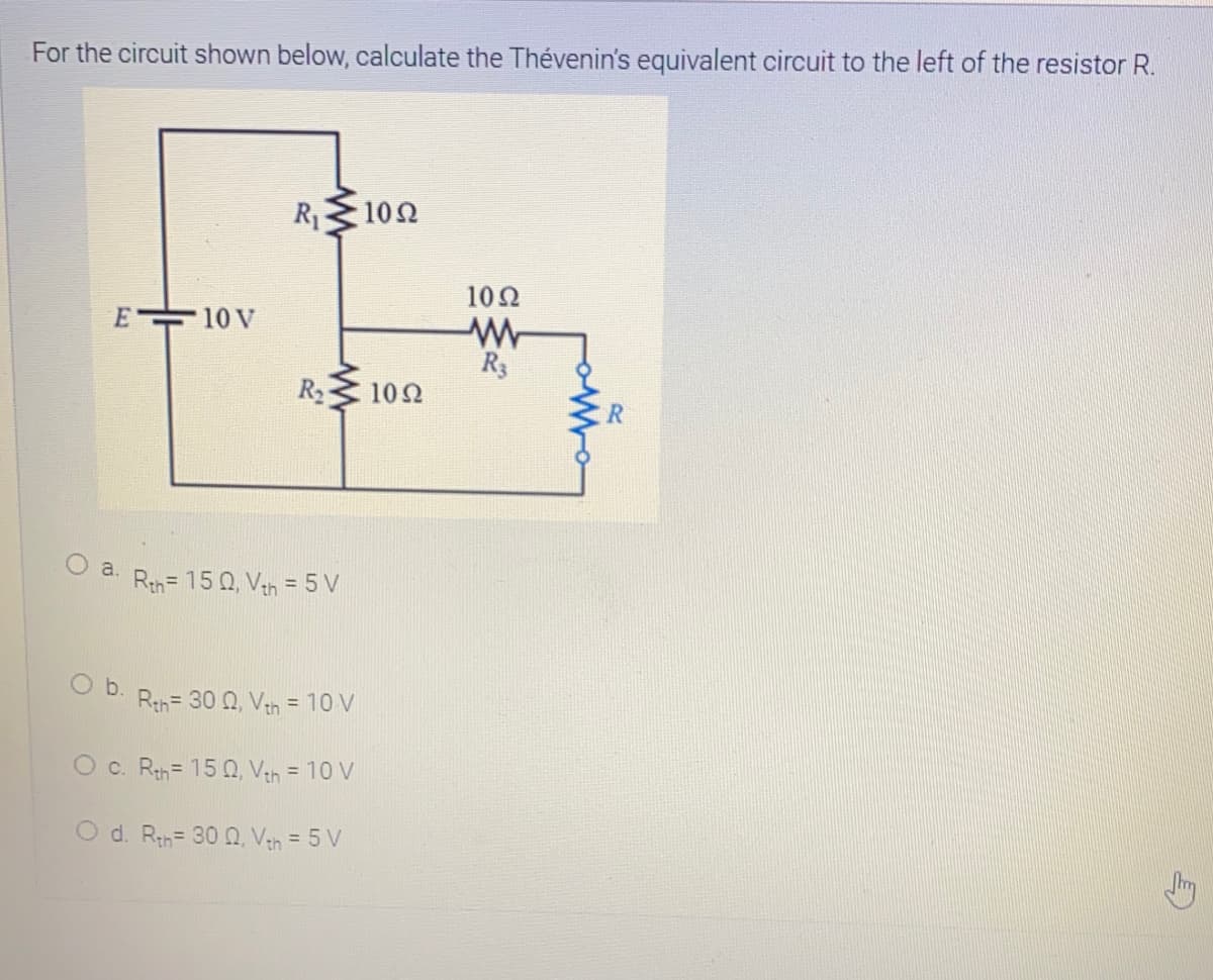 For the circuit shown below, calculate the Thévenin's equivalent circuit to the left of the resistor R.
R1
10Ω
10Ω
E 10 V
R3
R2
10Ω
O .
Rth= 15 0, Van = 5 V
O b.
Rth= 30 0, Vah = 10 V
O c. Rth= 15 0, Veh = 10 V
O d. Rh= 30 Q, Vah = 5 V
