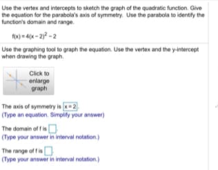 Use the vertex and intercepts to sketch the graph of the quadratic function. Give
the equation for the parabola's axis of symmetry. Use the parabola to identify the
function's domain and range.
fx) = 4(x - 2) - 2
Use the graphing tool to graph the equation. Use the vertex and the y-intercept
when drawing the graph.
Click to
enlarge
graph
The axis of symmetry is x=2
(Type an equation. Simplity your answer)
The domain of f isO
(Type your answer in interval notation.)
The range of f is
sO
(Type your answer in interval notation.)
