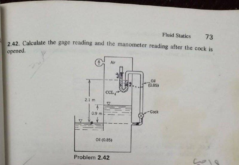 Fluid Statics
73
2 42. Calculate the gage reading and the manometer reading after the cock is
орened.
Air
Oil
(0.85)
CL,
2.1 m
不
Cock
0.9 m
Oil (0.85)
Problem 2.42
