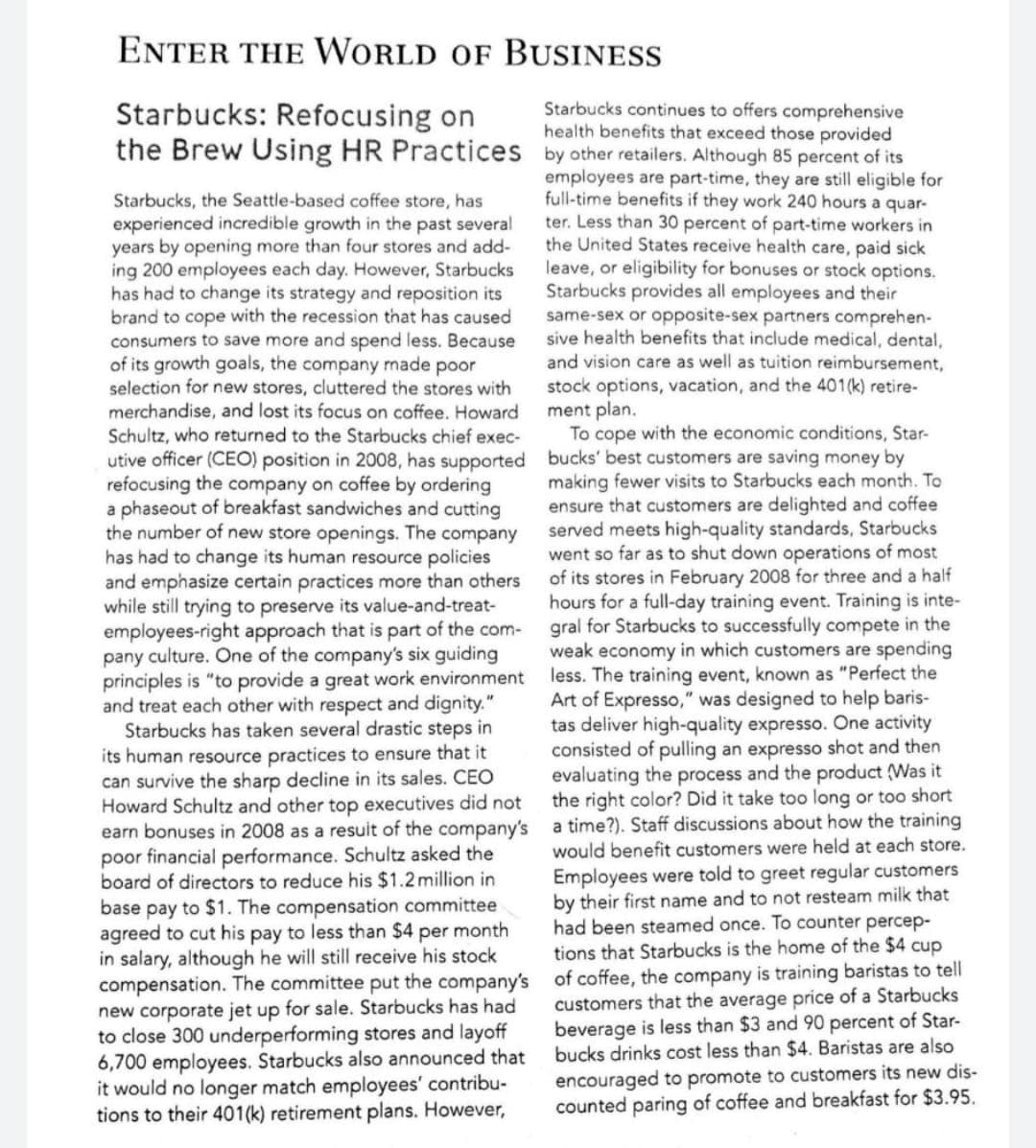 ENTER THE WORLD OF BUSINESS
Starbucks: Refocusing on
the Brew Using HR Practices by other retailers. Although 85 percent of its
Starbucks continues to offers comprehensive
health benefits that exceed those provided
employees are part-time, they are still eligible for
full-time benefits if they work 240 hours a quar-
ter. Less than 30 percent of part-time workers in
the United States receive health care, paid sick
leave, or eligibility for bonuses or stock options.
Starbucks provides all employees and their
same-sex or opposite-sex partners comprehen-
sive health benefits that include medical, dental,
and vision care as well as tuition reimbursement,
stock options, vacation, and the 401(k) retire-
ment plan.
To cope with the economic conditions, Star-
Starbucks, the Seattle-based coffee store, has
experienced incredible growth in the past several
years by opening more than four stores and add-
ing 200 employees each day. However, Starbucks
has had to change its strategy and reposition its
brand to cope with the recession that has caused
consumers to save more and spend less. Because
of its growth goals, the company made poor
selection for new stores, cluttered the stores with
merchandise, and lost its focus on coffee. Howard
Schultz, who returned to the Starbucks chief exec-
utive officer (CEO) position in 2008, has supported bucks' best customers are saving money by
refocusing the company on coffee by ordering
a phaseout of breakfast sandwiches and cutting
the number of new store openings. The company
has had to change its human resource policies
and emphasize certain practices more than others
while still trying to preserve its value-and-treat-
employees-right approach that is part of the com-
pany culture. One of the company's six guiding
principles is "to provide a great work environment less. The training event, known as "Perfect the
and treat each other with respect and dignity."
Starbucks has taken several drastic steps in
its human resource practices to ensure that it
can survive the sharp decline in its sales. CEO
Howard Schultz and other top executives did not
earn bonuses in 2008 as a resuit of the company's a time?). Staff discussions about how the training
poor financial performance. Schultz asked the
board of directors to reduce his $1.2million in
base pay to $1. The compensation committee
agreed to cut his pay to less than $4 per month
in salary, although he will still receive his stock
compensation. The committee put the company's of coffee, the company is training baristas to tell
new corporate jet up for sale. Starbucks has had
to close 300 underperforming stores and layoff
6,700 employees. Starbucks also announced that
it would no longer match employees' contribu-
tions to their 401(k) retirement plans. However,
making fewer visits to Starbucks each month. To
ensure that customers are delighted and coffee
served meets high-quality standards, Starbucks
went so far as to shut down operations of most
of its stores in February 2008 for three and a half
hours for a full-day training event. Training is inte-
gral for Starbucks to successfully compete in the
weak economy in which customers are spending
Art of Expresso," was designed to help baris-
tas deliver high-quality expresso. One activity
consisted of pulling an expresso shot and then
evaluating the process and the product (Was it
the right color? Did it take too long or too short
would benefit customers were held at each store.
Employees were told to greet regular customers
by their first name and to not resteam milk that
had been steamed once. To counter percep-
tions that Starbucks is the home of the $4 cup
customers that the average price of a Starbucks
beverage is less than $3 and 90 percent of Star-
bucks drinks cost less than $4. Baristas are also
encouraged to promote to customers its new dis-
counted paring of coffee and breakfast for $3.95.
