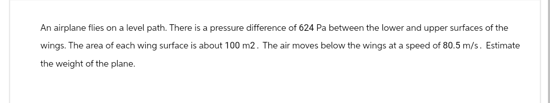 An airplane flies on a level path. There is a pressure difference of 624 Pa between the lower and upper surfaces of the
wings. The area of each wing surface is about 100 m2. The air moves below the wings at a speed of 80.5 m/s. Estimate
the weight of the plane.
