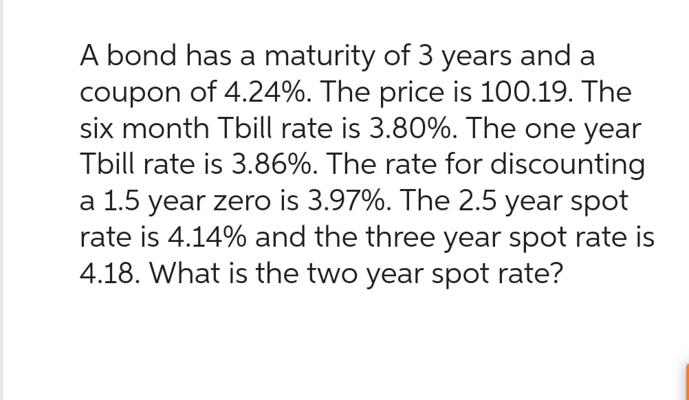 A bond has a maturity of 3 years and a
coupon of 4.24%. The price is 100.19. The
six month Tbill rate is 3.80%. The one year
Tbill rate is 3.86%. The rate for discounting
a 1.5 year zero is 3.97%. The 2.5 year spot
rate is 4.14% and the three year spot rate is
4.18. What is the two year spot rate?