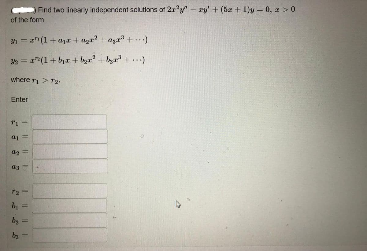 Find two linearly independent solutions of 2a?y" – xy' + (5x + 1)y= 0, x > 0
of the form
Y1 = x" (1+ a1r + a2x? + a3x³+..)
Y2 = x" (1+ bịT + bzx² + b3x³+..)
where r1 > r2-
Enter
T1
a1
a2
a3
r2 =
%3D
b2
b3
