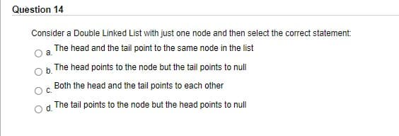 Question 14
Consider a Double Linked List with just one node and then select the correct statement:
The head and the tail point to the same node in the list
b. The head points to the node but the tail points to null
Both the head and the tail points to each other
C.
d.
The tail points to the node but the head points to null
