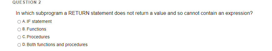 QUESTION 2
In which subprogram a RETURN statement does not return a value and so cannot contain an expression?
O A. IF statement
O B. Functions
C. Procedures
O D. Both functions and procedures
