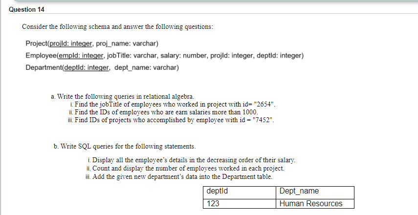 Question 14
Consider the following schema and answer the following questions:
Project(projld: integer, proj_name: varchar)
Employee(empld: integer, jobTitle: varchar, salary: number, projld: integer, deptld: integer)
Department(deptld: integer, dept_name: varchar)
a. Write the following queries in relational algebra.
i. Find the jobTitle of employees who worked in project with id= "2654".
ii. Find the IDs of employees who are earn salaries more than 1000.
ii. Find IDs of projects who accomplished by employee with id = "7452".
b. Write SQL queries for the following statements.
i. Display all the employee's details in the decreasing order of their salary.
ii. Count and display the number of employees worked in each project.
i. Add the given new department's data into the Department table.
deptld
Dept_name
123
Human Resources
