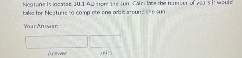 Neptune is located 30.1 AU from the sun. Calculate the number of years it would
take for Neptune to complete one orbit around the sun.
Your Answer:
Answer
units
