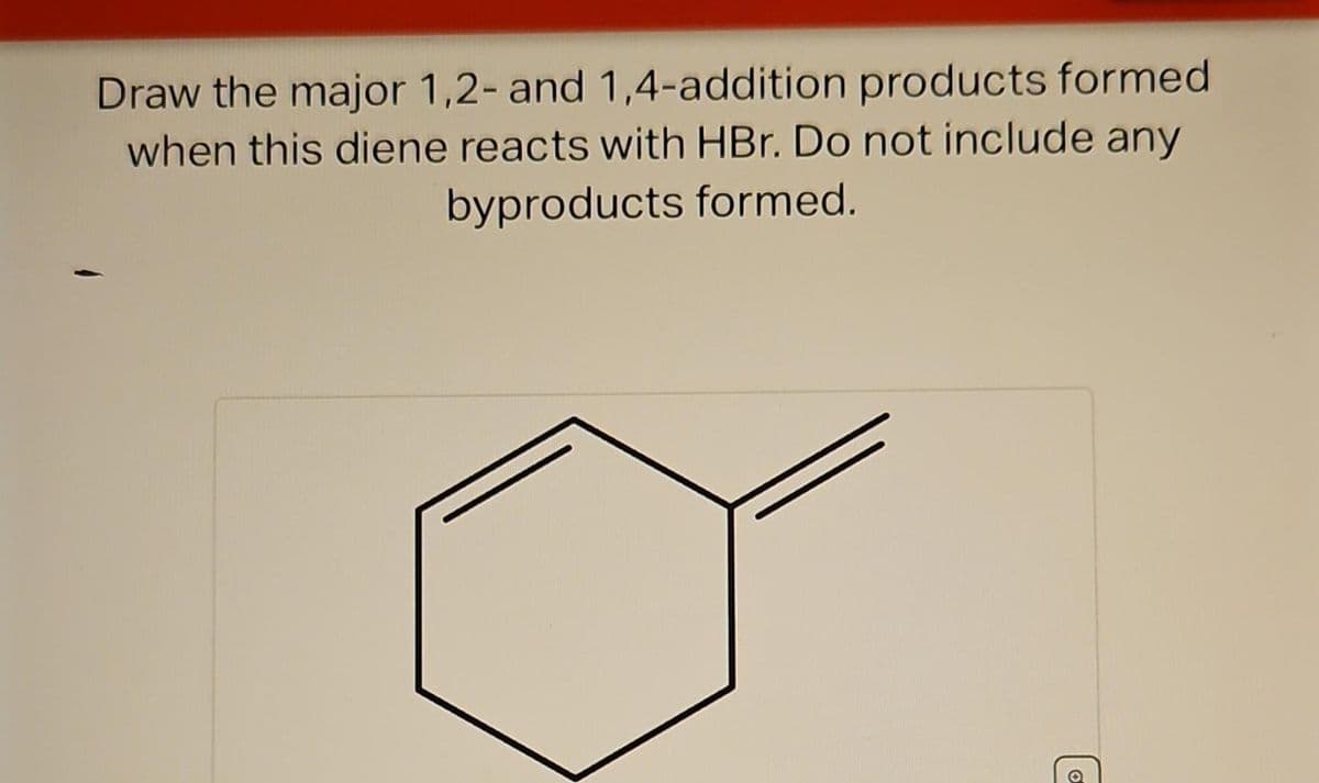 Draw the major 1,2- and 1,4-addition products formed
when this diene reacts with HBr. Do not include any
byproducts formed.
T
