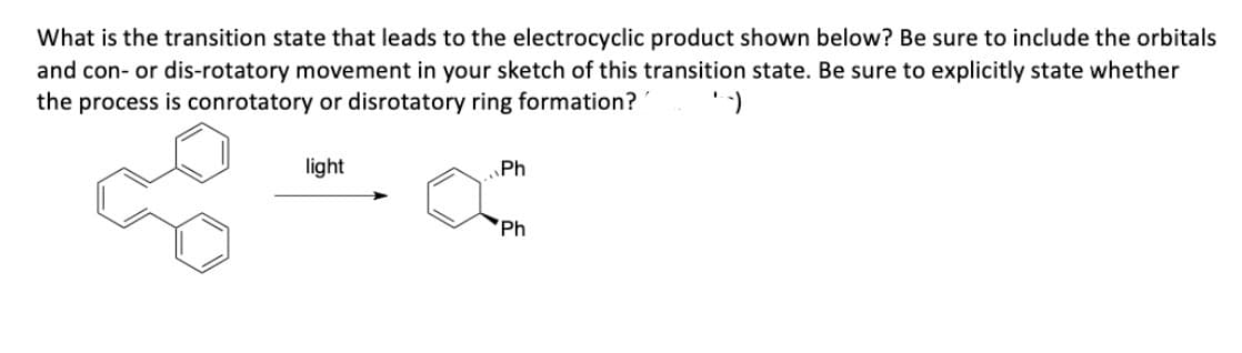 What is the transition state that leads to the electrocyclic product shown below? Be sure to include the orbitals
and con- or dis-rotatory movement in your sketch of this transition state. Be sure to explicitly state whether
the process is conrotatory or disrotatory ring formation? --)
light
Ph
Ph