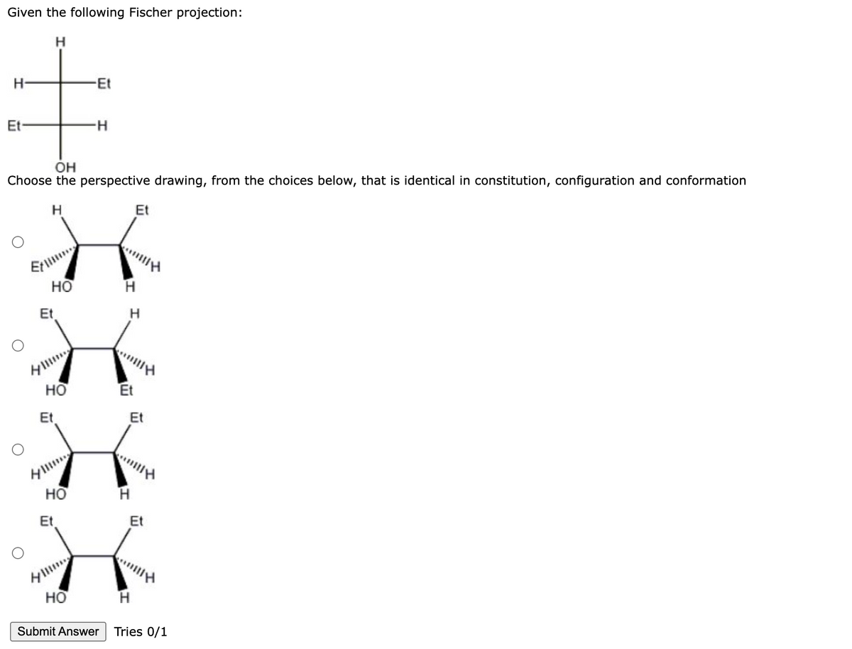 Given the following Fischer projection:
H
H-
-Et
‡
Et
-H
OH
Choose the perspective drawing, from the choices below, that is identical in constitution, configuration and conformation
H
HO
Et
HO
Et
HO
Et
HO
H
H
Et
Et
Et
anilly
H
Et
H
Submit Answer Tries 0/1