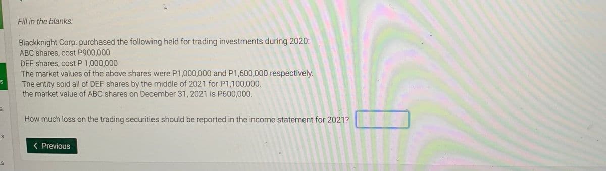 Fill in the blanks:
Blackknight Corp. purchased the following held for trading investments during 2020:
ABC shares, cost P900,000
DEF shares, cost P 1,000,000
The market values of the above shares were P1,000,000 and P1,600,000 respectively.
The entity sold all of DEF shares by the middle of 2021 for P1,100,000.
the market value of ABC shares on December 31, 2021 is P600,000.
How much loss on the trading securities should be reported in the income statement for 2021?
TS
( Previous
