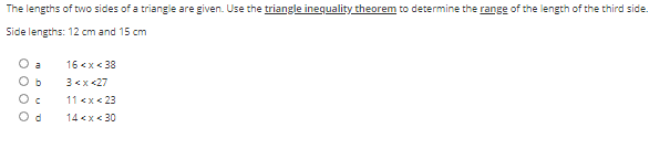 The lengths of two sides of a triangle are given. Use the triangle inequality theorem to determine the range of the length of the third side.
Side lengths: 12 cm and 15 cm
O a
16 <x< 38
O b
3<x <27
11 <x< 23
O d
14 <x < 30

