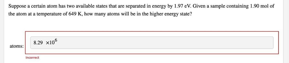 Suppose a certain atom has two available states that are separated in energy by 1.97 eV. Given a sample containing 1.90 mol of
the atom at a temperature of 649 K, how many atoms will be in the higher energy state?
8.29 x106
atoms:
Incorrect

