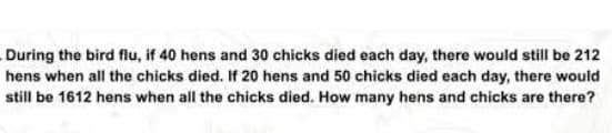 During the bird flu, if 40 hens and 30 chicks died each day, there would still be 212
hens when all the chicks died. If 20 hens and 50 chicks died each day, there would
still be 1612 hens when all the chicks died. How many hens and chicks are there?
