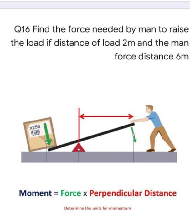 Q16 Find the force needed by man to raise
the load if distance of load 2m and the man
force distance 6m
x250
Moment = Force x Perpendicular Distance
Determine the units for momentum
