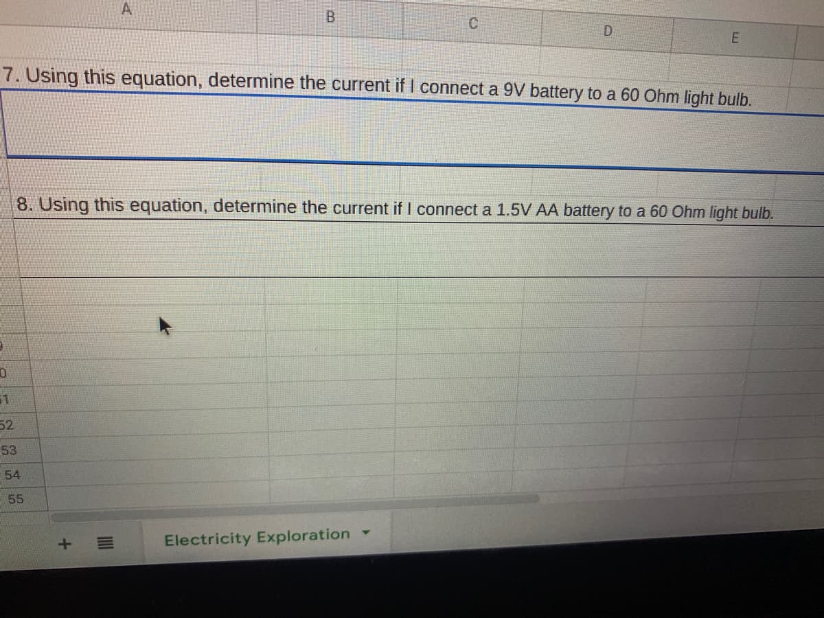 A
7. Using this equation, determine the current if I connect a 9V battery to a 60 Ohm light bulb.
8. Using this equation, determine the current if I connect a 1.5V AA battery to a 60 Ohm light bulb.
52
53
54
55
Electricity Exploration
