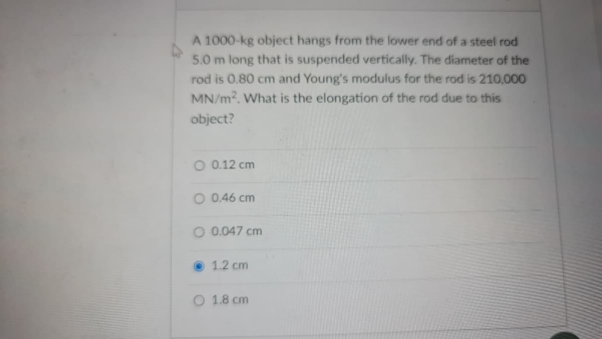 A 1000-kg object hangs from the lower end of a steel rod
5.0 m long that is suspended vertically. The diameter of the
rod is 0.80 cm and Young's modulus for the rod is 210,000
MN/m2. What is the elongation of the rod due to this
object?
O 0.12 cm
O 0.46 cm
0.047 cm
1.2 cm
O 1.8 cm
