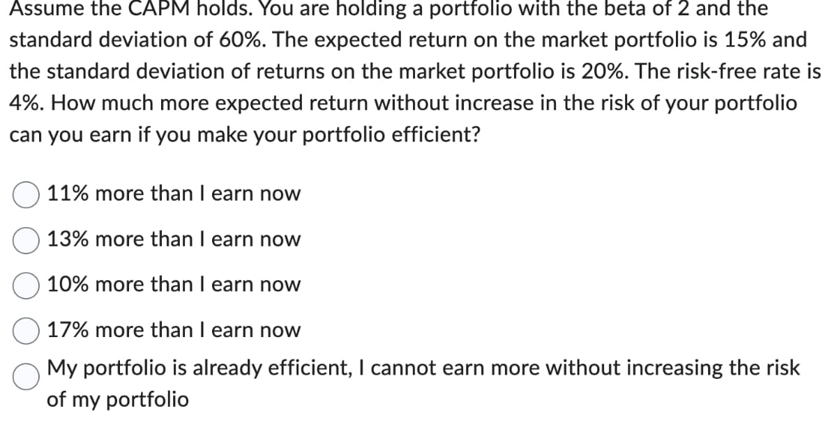 Assume the CAPM holds. You are holding a portfolio with the beta of 2 and the
standard deviation of 60%. The expected return on the market portfolio is 15% and
the standard deviation of returns on the market portfolio is 20%. The risk-free rate is
4%. How much more expected return without increase in the risk of your portfolio
can you earn if you make your portfolio efficient?
11% more than I earn now
13% more than I earn now
10% more than I earn now
17% more than I earn now
My portfolio is already efficient, I cannot earn more without increasing the risk
of my portfolio