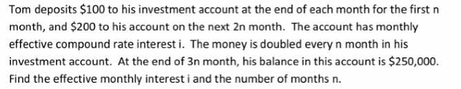Tom deposits $100 to his investment account at the end of each month for the first n
month, and $200 to his account on the next 2n month. The account has monthly
effective compound rate interest i. The money is doubled every n month in his
investment account. At the end of 3n month, his balance in this account is $250,000.
Find the effective monthly interest i and the number of months n.