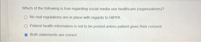 Which of the following is true regarding social media use healthcare (organizations)?
O No real regulations are in place with regards to HIPPA
O Patient health information is not to be posted unless patient gives their consent
Both statements are correct