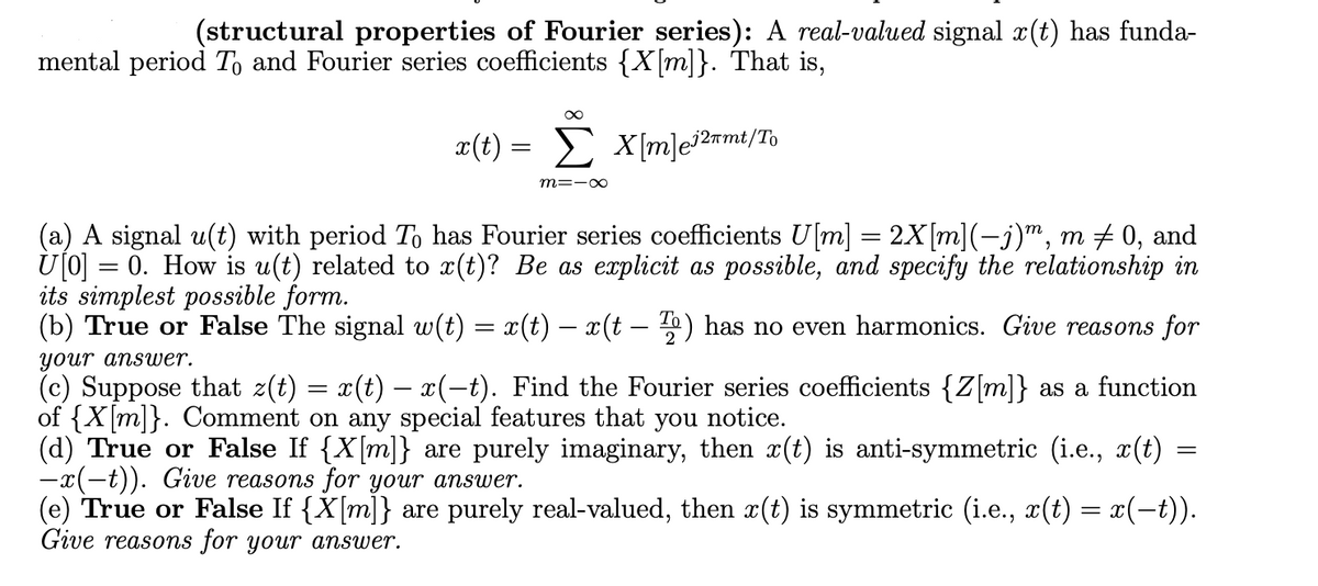 (structural properties of Fourier series): real-valued signal x(t) has funda-
mental period To and Fourier series coefficients {X[m]}. That is,
x(t) = X[m]e127mt/To
X[m]e™n
Σ
m=-∞
(a) A signal u(t) with period To has Fourier series coefficients U[m] = 2X[m](−j)m, m ‡ 0, and
U[0] = 0. How is u(t) related to x(t)? Be as explicit as possible, and specify the relationship in
its simplest possible form.
(b) True or False The signal w(t) = x(t) − x(t – T) has no even harmonics. Give reasons for
2
your answer.
(c) Suppose that z(t) = x(t) − x(−t). Find the Fourier series coefficients {Z[m]} as a function
of {X[m]}. Comment on any special features that you notice.
(d) True or False If {X[m]} are purely imaginary, then x(t) is anti-symmetric (i.e., x(t)
-x(-t)). Give reasons for your answer.
(e) True or False If {X[m]} are purely real-valued, then x(t) is symmetric (i.e., x(t) = x(−t)).
Give reasons for your answer.
=