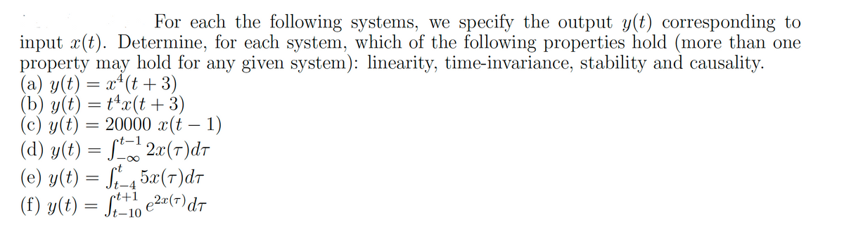 For each the following systems, we specify the output y(t) corresponding to
input ä(t). Determine, for each system, which of the following properties hold (more than one
property may hold for any given system): linearity, time-invariance, stability and causality.
(a) y(t) = x²(t+3)
(b) y(t) = tªx(t + 3)
t-1
(c) y(t) = 20000 x(t-1)
(d) y(t) = f¹2x(7) dr
(e) y(t) = ft_45x(7)dr
(f) y(t) = ft+1 e²x (T) dr
-10
ممیام
tt