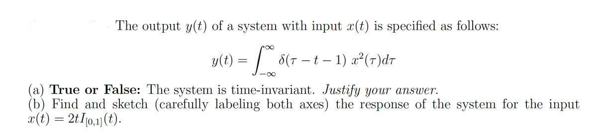 The output y(t) of a system with input r(t) is specified as follows:
y(t) = f 8(r - t - 1) a² (7) dr
-∞
(a) True or False: The system is time-invariant. Justify your answer.
(b) Find and sketch (carefully labeling both axes) the response of the system for the input
x(t) = 2t I[0,1] (t).