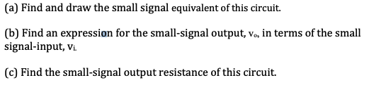 (a) Find and draw the small signal equivalent of this circuit.
(b) Find an expression for the small-signal output, v., in terms of the small
signal-input, vi.
(c) Find the small-signal output resistance of this circuit.
