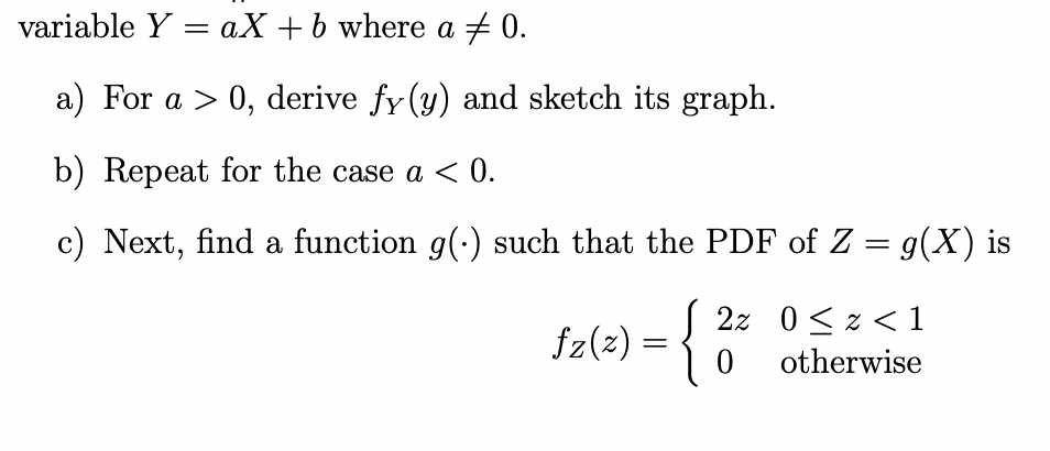 variable Y = aX +b where a + 0.
a) For a > 0, derive fy (y) and sketch its graph.
b) Repeat for the case a < 0.
c) Next, find a function g(:) such that the PDF of Z = g(X) is
2z 0<z < 1
fz(2) =
otherwise
