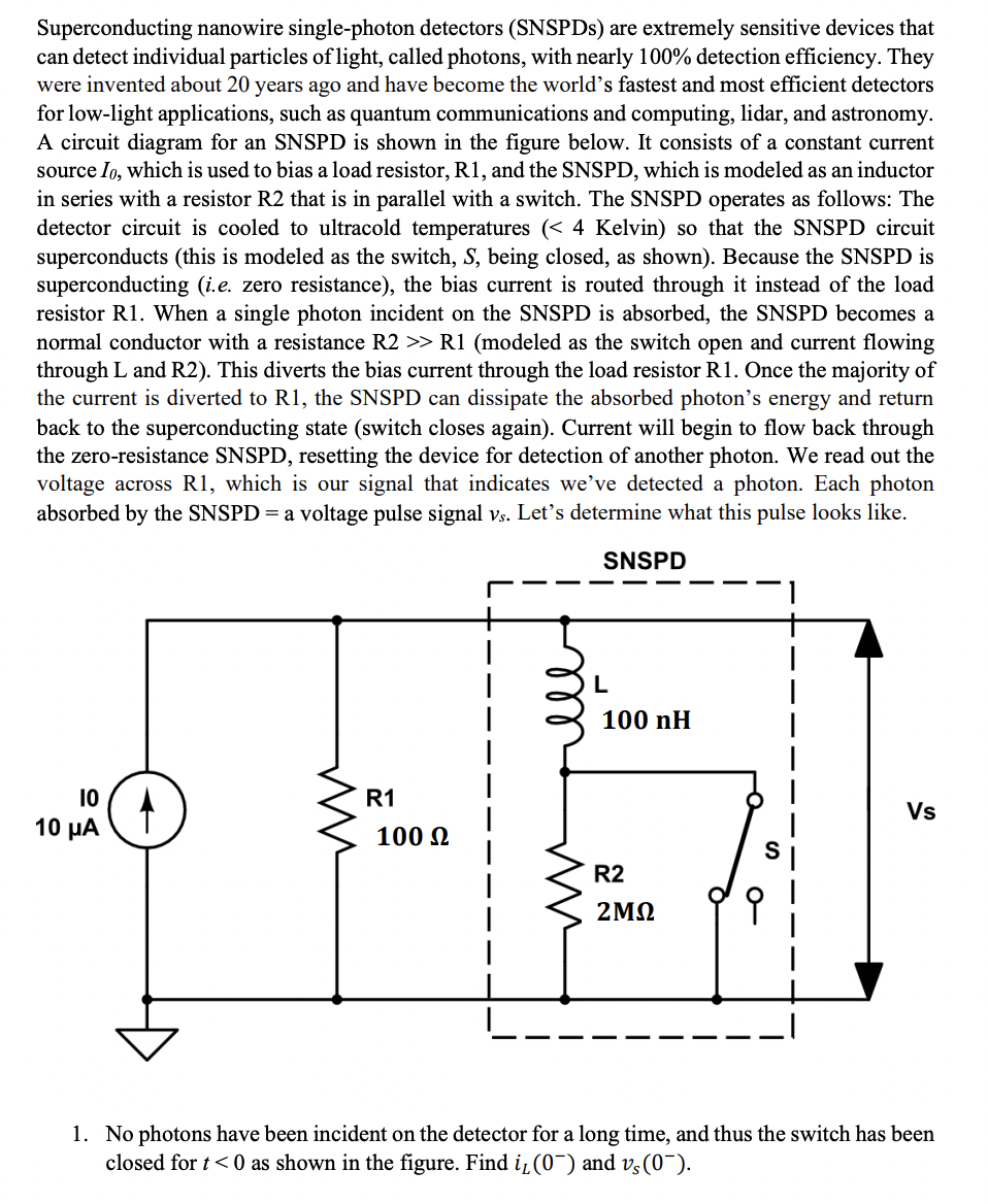 Superconducting nanowire single-photon detectors (SNSPDs) are extremely sensitive devices that
can detect individual particles of light, called photons, with nearly 100% detection efficiency. They
were invented about 20 years ago and have become the world's fastest and most efficient detectors
for low-light applications, such as quantum communications and computing, lidar, and astronomy.
A circuit diagram for an SNSPD is shown in the figure below. It consists of a constant current
source Io, which is used to bias a load resistor, R1, and the SNSPD, which is modeled as an inductor
in series with a resistor R2 that is in parallel with a switch. The SNSPD operates as follows: The
detector circuit is cooled to ultracold temperatures (< 4 Kelvin) so that the SNSPD circuit
superconducts (this is modeled as the switch, S, being closed, as shown). Because the SNSPD is
superconducting (i.e. zero resistance), the bias current is routed through it instead of the load
resistor R1. When a single photon incident on the SNSPD is absorbed, the SNSPD becomes a
normal conductor with a resistance R2 >> R1 (modeled as the switch open and current flowing
through L and R2). This diverts the bias current through the load resistor R1. Once the majority of
the current is diverted to R1, the SNSPD can dissipate the absorbed photon's energy and return
back to the superconducting state (switch closes again). Current will begin to flow back through
the zero-resistance SNSPD, resetting the device for detection of another photon. We read out the
voltage across R1, which is our signal that indicates we've detected a photon. Each photon
absorbed by the SNSPD = a voltage pulse signal vs. Let's determine what this pulse looks like.
SNSPD
10
10 μα
ww
R1
100 Ω
mm
L
100 nH
R2
2ΜΩ
0
Vs
1. No photons have been incident on the detector for a long time, and thus the switch has been
closed for t<0 as shown in the figure. Find i₁(0¯) and vs (0¯).