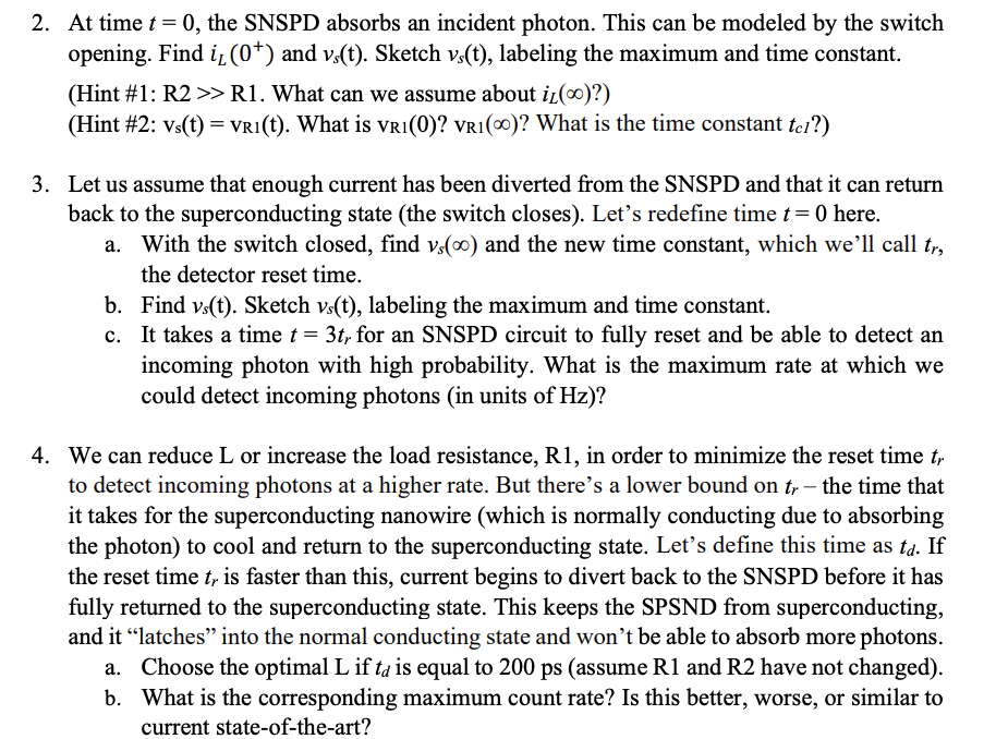 2. At time t = 0, the SNSPD absorbs an incident photon. This can be modeled by the switch
opening. Find i, (0+) and vs(t). Sketch vs(t), labeling the maximum and time constant.
(Hint #1: R2 >> R1. What can we assume about it()?)
(Hint #2: Vs(t) = VRI(t). What is VR1(0)? VR1(0)? What is the time constant tel?)
3. Let us assume that enough current has been diverted from the SNSPD and that it can return
back to the superconducting state (the switch closes). Let's redefine time t = 0 here.
With the switch closed, find vs(oo) and the new time constant, which we'll call tr,
the detector reset time.
b.
Find vs(t). Sketch vs(t), labeling the maximum and time constant.
c. It takes a time t = 3tr for an SNSPD circuit to fully reset and be able to detect an
incoming photon with high probability. What is the maximum rate at which we
could detect incoming photons (in units of Hz)?
4. We can reduce L or increase the load resistance, R1, in order to minimize the reset time tr
to detect incoming photons at a higher rate. But there's a lower bound on tr- the time that
it takes for the superconducting nanowire (which is normally conducting due to absorbing
the photon) to cool and return to the superconducting state. Let's define this time as td. If
the reset time t, is faster than this, current begins to divert back to the SNSPD before it has
fully returned to the superconducting state. This keeps the SPSND from superconducting,
and it "latches" into the normal conducting state and won't be able to absorb more photons.
a. Choose the optimal L if ta is equal to 200 ps (assume R1 and R2 have not changed).
b. What is the corresponding maximum count rate? Is this better, worse, or similar to
current state-of-the-art?