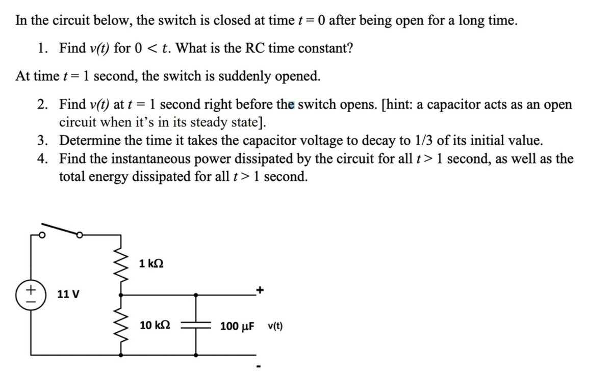 In the circuit below, the switch is closed at time t = 0 after being open for a long time.
1. Find v(t) for 0 < t. What is the RC time constant?
At time t =
1 second, the switch is suddenly opened.
2. Find v(t) at t = 1 second right before the switch opens. [hint: a capacitor acts as an open
circuit when it's in its steady state].
3. Determine the time it takes the capacitor voltage to decay to 1/3 of its initial value.
4. Find the instantaneous power dissipated by the circuit for all t > 1 second, as well as the
total energy dissipated for all t>1 second.
11 V
1 ΚΩ
10 ΚΩ
100 μF v(t)