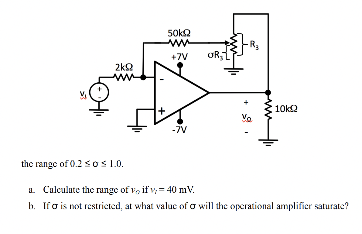 +
2k92
50ΚΩ
+7V
+
OR3
R3
V₁
+
10kΩ
-7V
the range of 0.2 ≤o ≤ 1.0.
a. Calculate the range of vo if v, = 40 mV.
b. Ifo is not restricted, at what value of σ will the operational amplifier saturate?