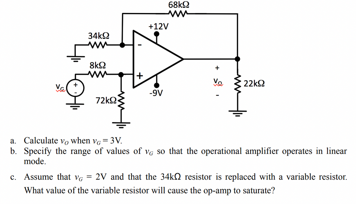 +12V
+
V₂
22ΚΩ
Ve
-9V
a. Calculate vo when VG
=
3V.
b. Specify the range of values of VG so that the operational amplifier operates in linear
mode.
c. Assume that VG = 2V and that the 34k resistor is replaced with a variable resistor.
What value of the variable resistor will cause the op-amp to saturate?
34ΚΩ
8ΚΩ
68ΚΩ
72ΚΩ