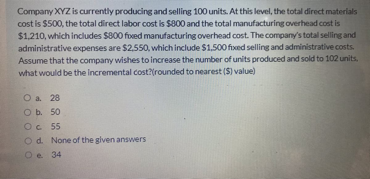 Company XYZ is currently producing and selling 100 units. At this level, the total direct materials
cost is $500, the total direct labor cost is $800 and the total manufacturing overhead cost is
$1,210, which includes $800 fixed manufacturing overhead cost. The company's total selling and
administrative expenses are $2,550, which include $1,500 fixed selling and administrative costs.
Assume that the company wishes to increase the number of units produced and sold to 102 units,
what would be the incremental cost?(rounded to nearest ($) value)
O a.
28
O b. 50
O c.
55
O d. None of the given answers
e.
34
