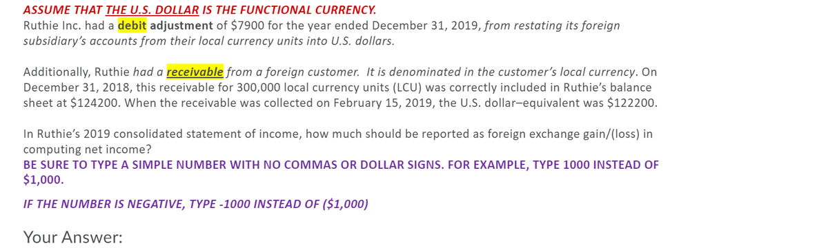 ASSUME THAT THE U.S. DOLLAR IS THE FUNCTIONAL CURRENCY.
Ruthie Inc. had a debit adjustment of $7900 for the year ended December 31, 2019, from restating its foreign
subsidiary's accounts from their local currency units into U.S. dollars.
Additionally, Ruthie had a receivable from a foreign customer. It is denominated in the customer's local currency. On
December 31, 2018, this receivable for 300,000 local currency units (LCU) was correctly included in Ruthie's balance
sheet at $124200. When the receivable was collected on February 15, 2019, the U.S. dollar-equivalent was $122200.
In Ruthie's 2019 consolidated statement of income, how much should be reported as foreign exchange gain/(loss) in
computing net income?
BE SURE TO TYPE A SIMPLE NUMBER WITH NO COMMAS OR DOLLAR SIGNS. FOR EXAMPLE, TYPE 1000 INSTEAD OF
$1,000.
IF THE NUMBER IS NEGATIVE, TYPE -1000 INSTEAD OF ($1,000)
Your Answer:
