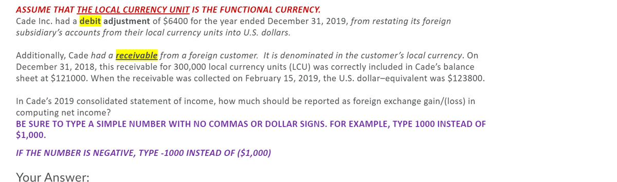 ASSUME THAT THE LOCAL CURRENCY UNIT IS THE FUNCTIONAL CURRENCY.
Cade Inc. had a debit adjustment of $6400 for the year ended December 31, 2019, from restating its foreign
subsidiary's accounts from their local currency units into U.S. dollars.
Additionally, Cade had a receivable from a foreign customer. It is denominated in the customer's local currency. On
December 31, 2018, this receivable for 300,000 local currency units (LCU) was correctly included in Cade's balance
sheet at $121000. When the receivable was collected on February 15, 2019, the U.S. dollar-equivalent was $123800.
In Cade's 2019 consolidated statement of income, how much should be reported as foreign exchange gain/(loss) in
computing net income?
BE SURE TO TYPE A SIMPLE NUMBER WITH NO COMMAS OR DOLLAR SIGNS. FOR EXAMPLE, TYPE 1000 INSTEAD OF
$1,000.
IF THE NUMBER IS NEGATIVE, TYPE -1000 INSTEAD OF ($1,000)
Your Answer:
