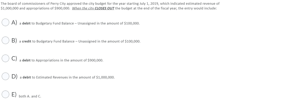 The board of commissioners of Perry City approved the city budget for the year starting July 1, 2019, which indicated estimated revenue of
$1,000,000 and appropriations of $900,000. When the city CLOSES OUT the budget at the end of the fiscal year, the entry would include:
O A) a debit to Budgetary Fund Balance - Unassigned in the amount of $100,000.
B) a credit to Budgetary Fund Balance – Unassigned in the amount of $100,000.
C)
a debit to Appropriations in the amount of $900,000.
D)
a debit to Estimated Revenues in the amount of $1,000,000.
E)
both A. and C.
