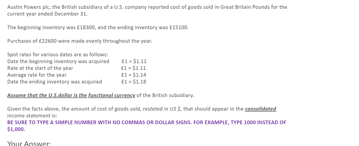 Austin Powers plc, the British subsidiary of a U.S. company reported cost of goods sold in Great Britain Pounds for the
current year ended December 31.
The beginning inventory was £18300, and the ending inventory was £15100.
Purchases of £22600 were made evenly throughout the year.
Spot rates for various dates are as follows:
Date the beginning inventory was acquired
Rate at the start of the year
£1 = $1.11
£1 = $1.11
£1 = $1.14
£1 = $1.18
Average rate for the year
Date the ending inventory was acquired
Assume that the U.S.dollar is the functional currency of the British subsidiary.
Given the facts above, the amount of cost of goods sold, restated in US $, that should appear in the consolidated
income statement is:
BE SURE TO TYPE A SIMPLE NUMBER WITH NO COMMAS OR DOLLAR SIGNS. FOR EXAMPLE, TYPE 1000 INSTEAD OF
$1,000.
Your Answer:
