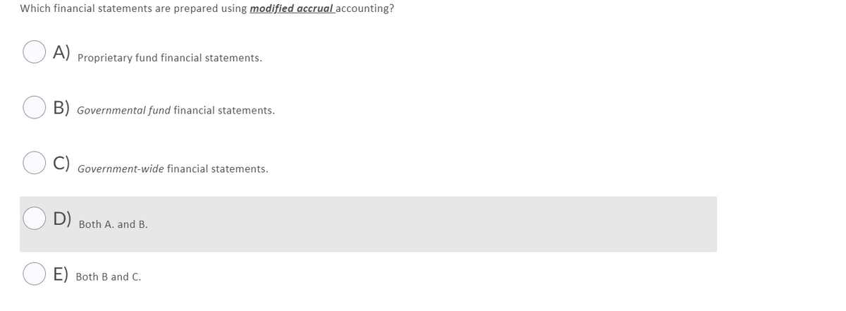 Which financial statements are prepared using modified accrual accounting?
A)
Proprietary fund financial statements.
B) Governmental fund financial statements.
C) Government-wide financial statements.
D) Both A. and B.
E) Both B and C.
