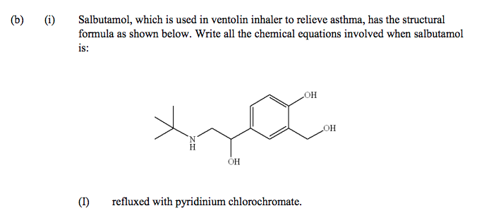 Salbutamol, which is used in ventolin inhaler to relieve asthma, has the structural
formula as shown below. Write all the chemical equations involved when salbutamol
is:
(b)
(i)
HO
OH
N.
H.
OH
(I)
refluxed with pyridinium chlorochromate.
