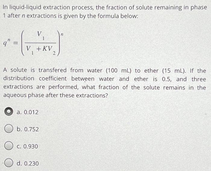 In liquid-liquid extraction process, the fraction of solute remaining in phase
1 after n extractions is given by the formula below:
q"
=
V
1
V + KV
A solute is transfered from water (100 mL) to ether (15 mL). If the
distribution coefficient between water and ether is 0.5, and three
extractions are performed, what fraction of the solute remains in the
aqueous phase after these extractions?
a. 0.012
b. 0.752
c. 0.930
12
d. 0.230