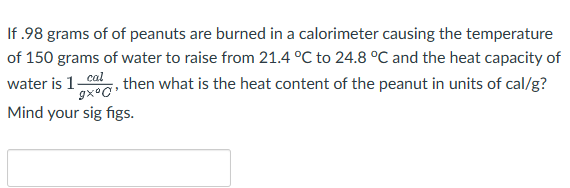If .98 grams of of peanuts are burned in a calorimeter causing the temperature
of 150 grams of water to raise from 21.4 °C to 24.8 °C and the heat capacity of
water is 1_cal, then what is the heat content of the peanut in units of cal/g?
gxºc¹
Mind your sig figs.