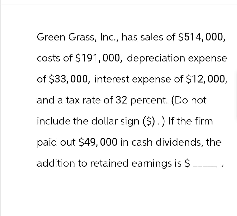 Green Grass, Inc., has sales of $514,000,
costs of $191,000, depreciation expense
of $33, 000, interest expense of $12,000,
and a tax rate of 32 percent. (Do not
include the dollar sign ($).) If the firm
paid out $49,000 in cash dividends, the
addition to retained earnings is $